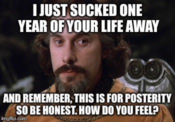 Count Rugen | I JUST SUCKED ONE YEAR OF YOUR LIFE AWAY; AND REMEMBER, THIS IS FOR POSTERITY SO BE HONEST. HOW DO YOU FEEL? | image tagged in count rugen | made w/ Imgflip meme maker