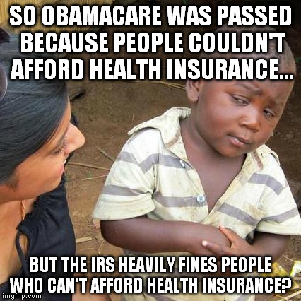 Affordable Health Insurance  | SO OBAMACARE WAS PASSED BECAUSE PEOPLE COULDN'T AFFORD HEALTH INSURANCE... BUT THE IRS HEAVILY FINES PEOPLE WHO CAN'T AFFORD HEALTH INSURANCE? | image tagged in memes,third world skeptical kid | made w/ Imgflip meme maker