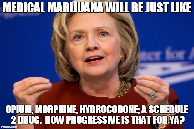 Hillary Clinton | MEDICAL MARIJUANA WILL BE JUST LIKE; OPIUM, MORPHINE, HYDROCODONE; A SCHEDULE 2 DRUG.  HOW PROGRESSIVE IS THAT FOR YA? | image tagged in hillary clinton | made w/ Imgflip meme maker
