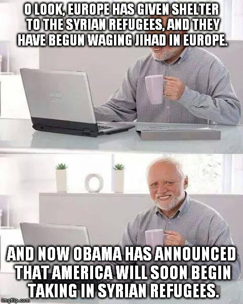 Be like Japan, and only grant about 20 refugees entry. | O LOOK, EUROPE HAS GIVEN SHELTER TO THE SYRIAN REFUGEES, AND THEY HAVE BEGUN WAGING JIHAD IN EUROPE. AND NOW OBAMA HAS ANNOUNCED THAT AMERICA WILL SOON BEGIN TAKING IN SYRIAN REFUGEES. | image tagged in memes,hide the pain harold | made w/ Imgflip meme maker