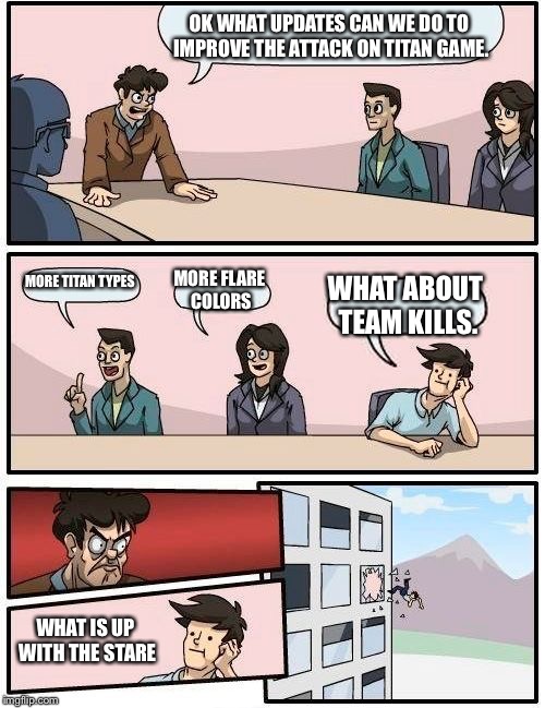 Boardroom Meeting Suggestion | OK WHAT UPDATES CAN WE DO TO IMPROVE THE ATTACK ON TITAN GAME. MORE TITAN TYPES; MORE FLARE COLORS; WHAT ABOUT TEAM KILLS. WHAT IS UP WITH THE STARE | image tagged in memes,boardroom meeting suggestion | made w/ Imgflip meme maker