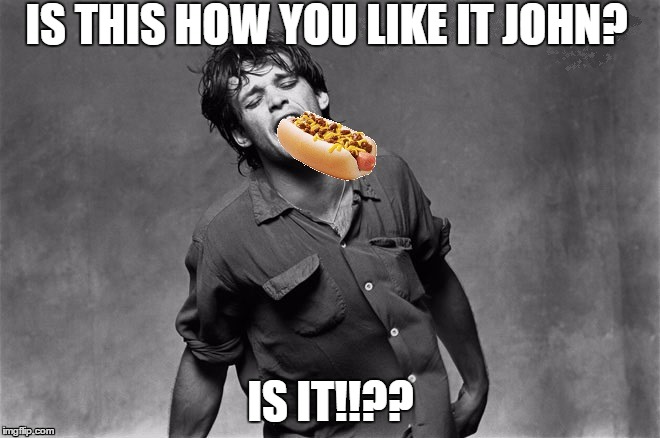 Sucking on Chili Dogs | IS THIS HOW YOU LIKE IT JOHN? IS IT!!?? | image tagged in funny memes,useless stuff | made w/ Imgflip meme maker