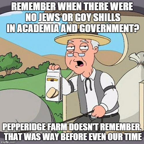 Pepperidge Farm Remembers | REMEMBER WHEN THERE WERE NO JEWS OR GOY SHILLS IN ACADEMIA AND GOVERNMENT? PEPPERIDGE FARM DOESN'T REMEMBER. THAT WAS WAY BEFORE EVEN OUR TIME | image tagged in memes,pepperidge farm remembers | made w/ Imgflip meme maker