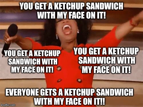 oprah | YOU GET A KETCHUP SANDWICH WITH MY FACE ON IT! YOU GET A KETCHUP SANDWICH WITH MY FACE ON IT! YOU GET A KETCHUP SANDWICH WITH MY FACE ON IT! EVERYONE GETS A KETCHUP SANDWICH WITH MY FACE ON IT!! | image tagged in oprah | made w/ Imgflip meme maker