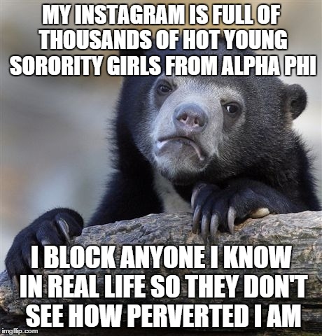Confession Bear | MY INSTAGRAM IS FULL OF THOUSANDS OF HOT YOUNG SORORITY GIRLS FROM ALPHA PHI; I BLOCK ANYONE I KNOW IN REAL LIFE SO THEY DON'T SEE HOW PERVERTED I AM | image tagged in memes,confession bear,AdviceAnimals | made w/ Imgflip meme maker