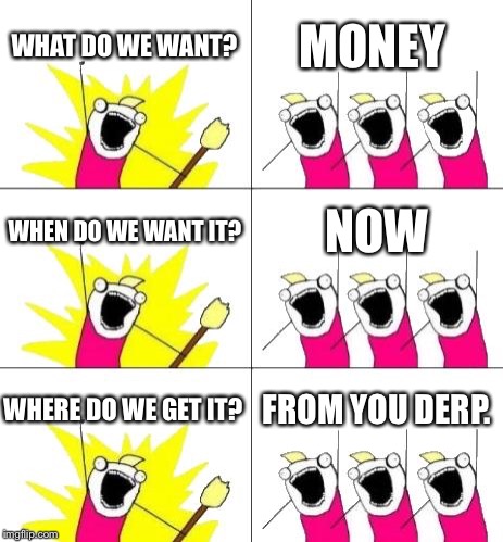 What Do We Want 3 | WHAT DO WE WANT? MONEY; WHEN DO WE WANT IT? NOW; WHERE DO WE GET IT? FROM YOU DERP. | image tagged in memes,what do we want 3 | made w/ Imgflip meme maker