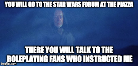 You will go to the Star Wars forum at The Piazza.There you will talk to the roleplaying fans who instructed me | YOU WILL GO TO THE STAR WARS FORUM AT THE PIAZZA; THERE YOU WILL TALK TO THE ROLEPLAYING FANS WHO INSTRUCTED ME | image tagged in ben kenobi hoth ghost,star wars,the piazza | made w/ Imgflip meme maker