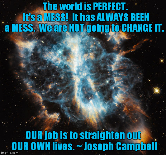 Perfect mess | The world is PERFECT.      It's a MESS!  It has ALWAYS BEEN a MESS.  We are NOT going to CHANGE IT. OUR job is to straighten out OUR OWN lives.
~ Joseph Campbell | image tagged in perfection | made w/ Imgflip meme maker