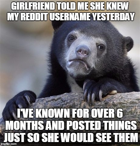 Confession Bear | GIRLFRIEND TOLD ME SHE KNEW MY REDDIT USERNAME YESTERDAY; I'VE KNOWN FOR OVER 6 MONTHS AND POSTED THINGS JUST SO SHE WOULD SEE THEM | image tagged in memes,confession bear,AdviceAnimals | made w/ Imgflip meme maker