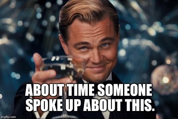 Leonardo Dicaprio Cheers Meme | ABOUT TIME SOMEONE SPOKE UP ABOUT THIS. | image tagged in memes,leonardo dicaprio cheers | made w/ Imgflip meme maker