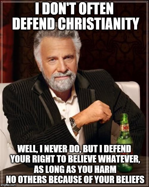 The Most Interesting Man In The World Meme | I DON'T OFTEN DEFEND CHRISTIANITY WELL, I NEVER DO, BUT I DEFEND YOUR RIGHT TO BELIEVE WHATEVER, AS LONG AS YOU HARM NO OTHERS BECAUSE OF YO | image tagged in memes,the most interesting man in the world | made w/ Imgflip meme maker