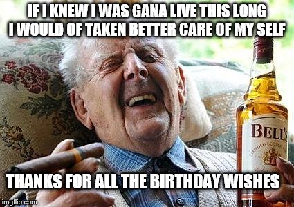 old man drinking and smoking | IF I KNEW I WAS GANA LIVE THIS LONG I WOULD OF TAKEN BETTER CARE OF MY SELF; THANKS FOR ALL THE BIRTHDAY WISHES | image tagged in old man drinking and smoking | made w/ Imgflip meme maker