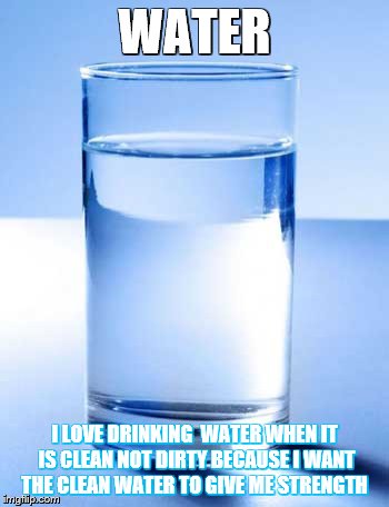 Water | WATER; I LOVE DRINKING  WATER WHEN IT IS CLEAN NOT DIRTY BECAUSE I WANT THE CLEAN WATER TO GIVE ME STRENGTH | image tagged in water | made w/ Imgflip meme maker
