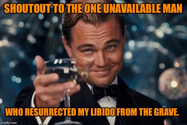 Leonardo Dicaprio Cheers Meme | SHOUTOUT TO THE ONE UNAVAILABLE MAN; WHO RESURRECTED MY LIBIDO FROM THE GRAVE. | image tagged in memes,leonardo dicaprio cheers | made w/ Imgflip meme maker