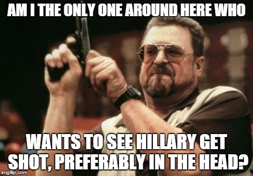 Am I The Only One Around Here | AM I THE ONLY ONE AROUND HERE WHO; WANTS TO SEE HILLARY GET SHOT, PREFERABLY IN THE HEAD? | image tagged in memes,am i the only one around here | made w/ Imgflip meme maker