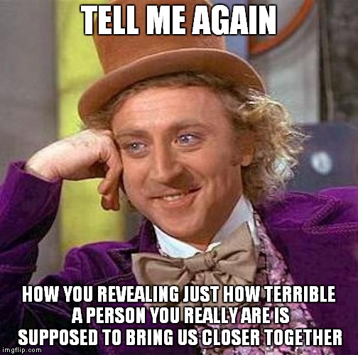 Creepy Condescending Wonka | TELL ME AGAIN; HOW YOU REVEALING JUST HOW TERRIBLE A PERSON YOU REALLY ARE IS SUPPOSED TO BRING US CLOSER TOGETHER | image tagged in memes,creepy condescending wonka | made w/ Imgflip meme maker
