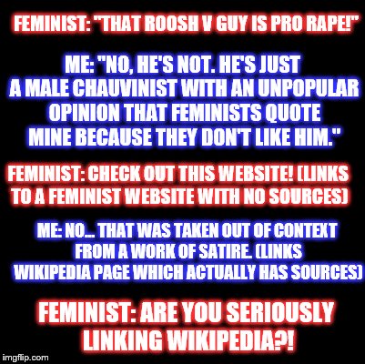 Conversation With Retarded Feminist | FEMINIST: "THAT ROOSH V GUY IS PRO RAPE!"; ME: "NO, HE'S NOT. HE'S JUST A MALE CHAUVINIST WITH AN UNPOPULAR OPINION THAT FEMINISTS QUOTE MINE BECAUSE THEY DON'T LIKE HIM."; FEMINIST: CHECK OUT THIS WEBSITE! (LINKS TO A FEMINIST WEBSITE WITH NO SOURCES); ME: NO... THAT WAS TAKEN OUT OF CONTEXT FROM A WORK OF SATIRE. (LINKS WIKIPEDIA PAGE WHICH ACTUALLY HAS SOURCES); FEMINIST: ARE YOU SERIOUSLY LINKING WIKIPEDIA?! | image tagged in blank,feminist,feminism,rape,roosh v,conversation | made w/ Imgflip meme maker