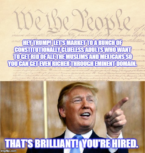 You're Hired! | HEY TRUMP! 
LET'S MARKET TO A BUNCH OF CONSTITUTIONALLY CLUELESS ADULTS WHO WANT TO GET RID OF ALL THE MUSLIMS AND MEXICANS SO YOU CAN GET EVEN RICHER THROUGH EMINENT DOMAIN. THAT'S BRILLIANT! 
YOU'RE HIRED. | image tagged in trump,donald trump,muslims,mexicans,illegals,illegal immigration | made w/ Imgflip meme maker