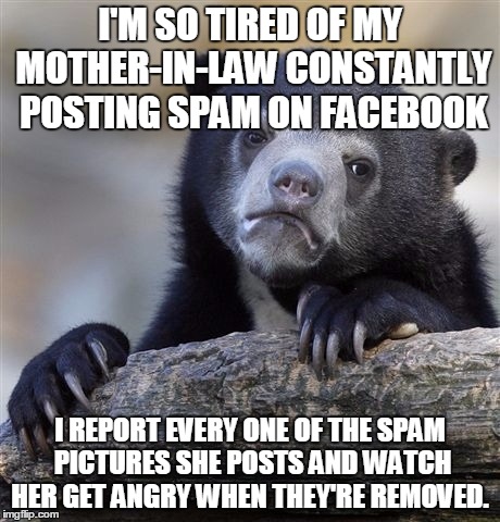 Confession Bear Meme | I'M SO TIRED OF MY MOTHER-IN-LAW CONSTANTLY POSTING SPAM ON FACEBOOK; I REPORT EVERY ONE OF THE SPAM PICTURES SHE POSTS AND WATCH HER GET ANGRY WHEN THEY'RE REMOVED. | image tagged in memes,confession bear,AdviceAnimals | made w/ Imgflip meme maker