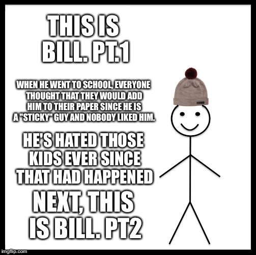 Be Like Bill | THIS IS BILL. PT.1; WHEN HE WENT TO SCHOOL, EVERYONE THOUGHT THAT THEY WOULD ADD HIM TO THEIR PAPER SINCE HE IS A "STICKY" GUY AND NOBODY LIKED HIM. HE'S HATED THOSE KIDS EVER SINCE THAT HAD HAPPENED; NEXT, THIS IS BILL. PT2 | image tagged in memes,be like bill | made w/ Imgflip meme maker