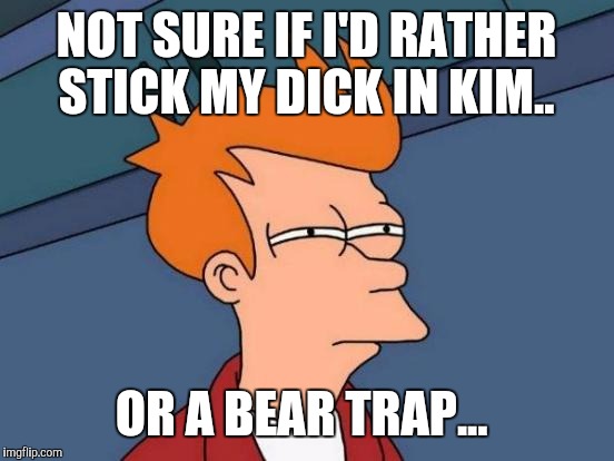 NOT SURE IF I'D RATHER STICK MY DICK IN KIM.. OR A BEAR TRAP... | image tagged in memes,futurama fry | made w/ Imgflip meme maker