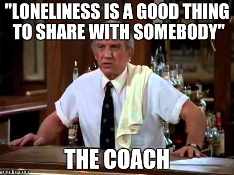 Coach cheers | "LONELINESS IS A GOOD THING TO SHARE WITH SOMEBODY"; THE COACH | image tagged in coach cheers | made w/ Imgflip meme maker