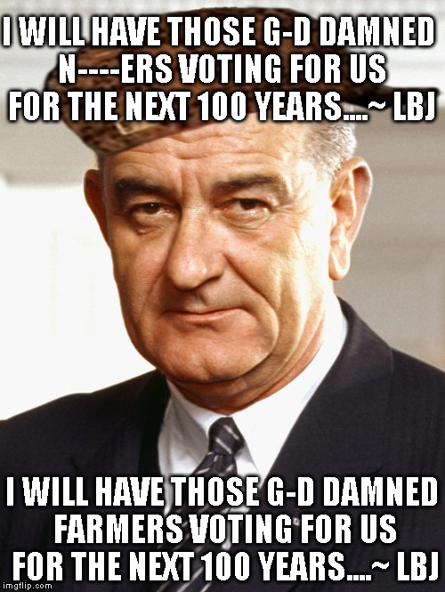 LBJ | I WILL HAVE THOSE G-D DAMNED N----ERS VOTING FOR US FOR THE NEXT 100 YEARS....~ LBJ; I WILL HAVE THOSE G-D DAMNED FARMERS VOTING FOR US FOR THE NEXT 100 YEARS....~ LBJ | image tagged in lbj,scumbag | made w/ Imgflip meme maker