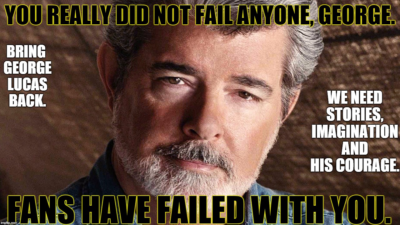george lucas | YOU REALLY DID NOT FAIL ANYONE, GEORGE. BRING GEORGE LUCAS BACK. WE NEED STORIES, IMAGINATION AND HIS COURAGE. FANS HAVE FAILED WITH YOU. | image tagged in george lucas | made w/ Imgflip meme maker