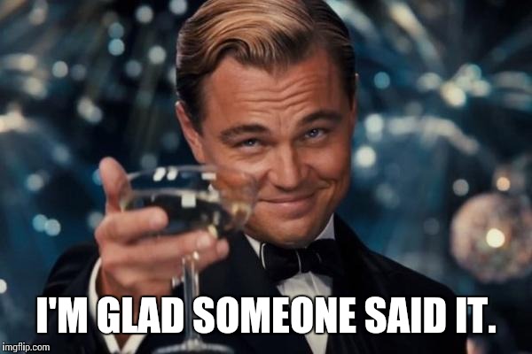 Leonardo Dicaprio Cheers Meme | I'M GLAD SOMEONE SAID IT. | image tagged in memes,leonardo dicaprio cheers | made w/ Imgflip meme maker