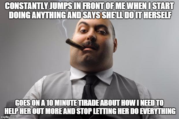 Scumbag Boss | CONSTANTLY JUMPS IN FRONT OF ME WHEN I START DOING ANYTHING AND SAYS SHE'LL DO IT HERSELF; GOES ON A 10 MINUTE TIRADE ABOUT HOW I NEED TO HELP HER OUT MORE AND STOP LETTING HER DO EVERYTHING | image tagged in memes,scumbag boss,AdviceAnimals | made w/ Imgflip meme maker