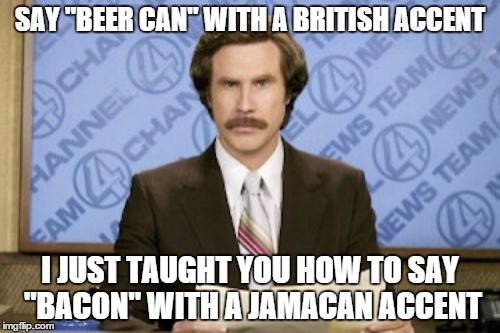 Ron Burgundy Meme | SAY "BEER CAN" WITH A BRITISH ACCENT; I JUST TAUGHT YOU HOW TO SAY "BACON" WITH A JAMACAN ACCENT | image tagged in memes,ron burgundy | made w/ Imgflip meme maker