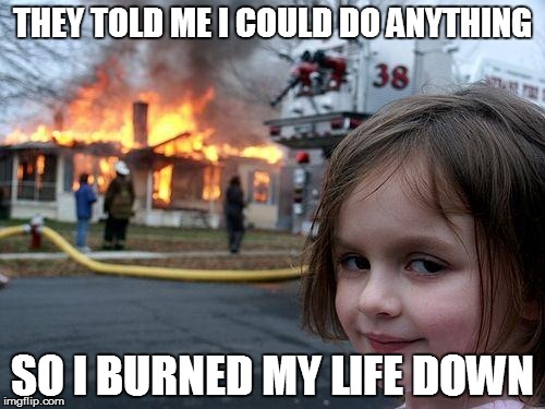 Disaster Girl | THEY TOLD ME I COULD DO ANYTHING; SO I BURNED MY LIFE DOWN | image tagged in memes,disaster girl | made w/ Imgflip meme maker