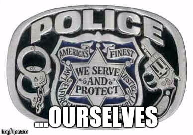 Police protect and serve | ...OURSELVES | image tagged in police protect and serve | made w/ Imgflip meme maker