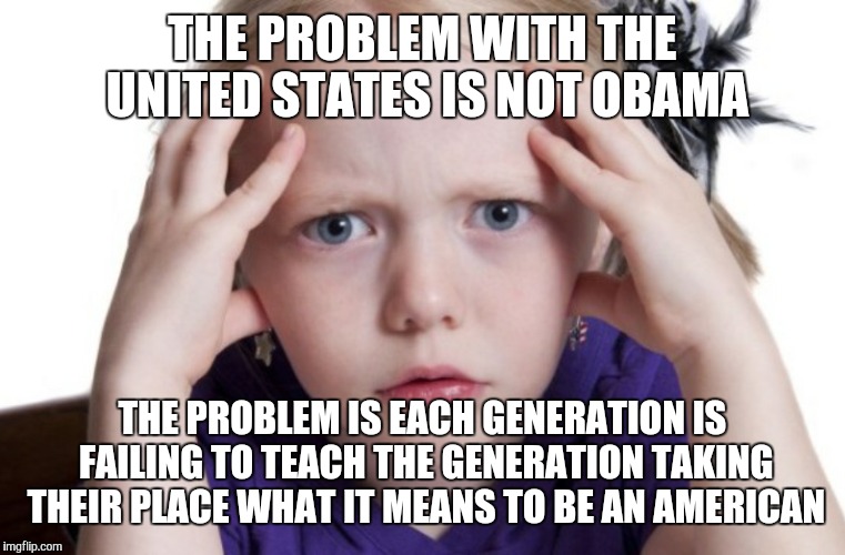 Question | THE PROBLEM WITH THE UNITED STATES IS NOT OBAMA; THE PROBLEM IS EACH GENERATION IS FAILING TO TEACH THE GENERATION TAKING THEIR PLACE WHAT IT MEANS TO BE AN AMERICAN | image tagged in question | made w/ Imgflip meme maker