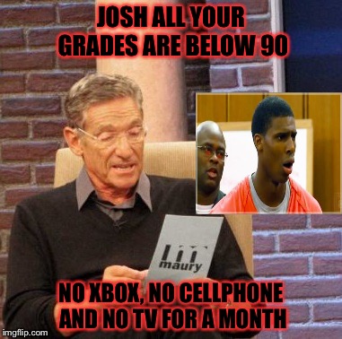 Maury Lie Detector Meme | JOSH ALL YOUR GRADES ARE BELOW 90; NO XBOX, NO CELLPHONE AND NO TV FOR A MONTH | image tagged in memes,maury lie detector | made w/ Imgflip meme maker
