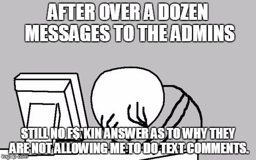 Computer Guy Facepalm | AFTER OVER A DOZEN MESSAGES TO THE ADMINS; STILL NO F$*KIN ANSWER AS TO WHY THEY ARE NOT ALLOWING ME TO DO TEXT COMMENTS. | image tagged in memes,computer guy facepalm | made w/ Imgflip meme maker