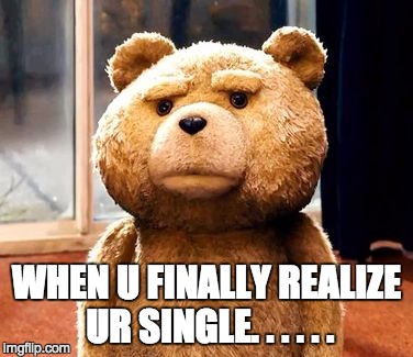 TED | WHEN U FINALLY REALIZE UR SINGLE. . . . . . | image tagged in memes,ted | made w/ Imgflip meme maker