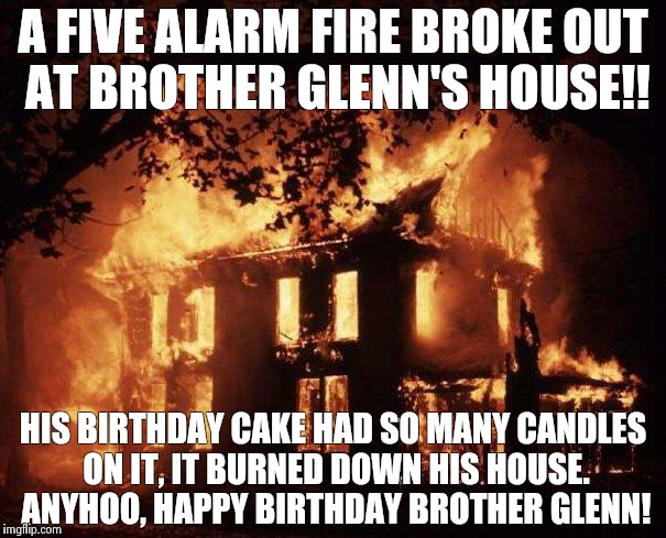 House Fire | A FIVE ALARM FIRE BROKE OUT AT BROTHER GLENN'S HOUSE!! HIS BIRTHDAY CAKE HAD SO MANY CANDLES ON IT, IT BURNED DOWN HIS HOUSE. ANYHOO, HAPPY BIRTHDAY BROTHER GLENN! | image tagged in house fire | made w/ Imgflip meme maker