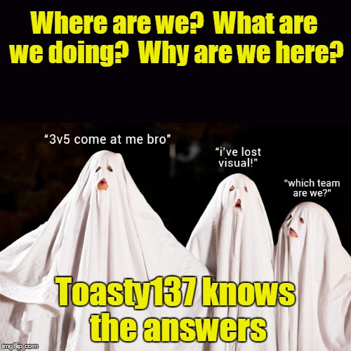 Where are we?  What are we doing?  Why are we here? Toasty137 knows the answers | made w/ Imgflip meme maker