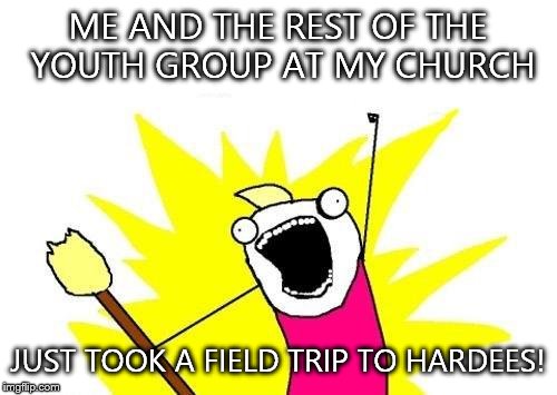 X All The Y Meme | ME AND THE REST OF THE YOUTH GROUP AT MY CHURCH; JUST TOOK A FIELD TRIP TO HARDEES! | image tagged in memes,x all the y | made w/ Imgflip meme maker