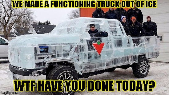 WE MADE A FUNCTIONING TRUCK OUT OF ICE; WTF HAVE YOU DONE TODAY? | image tagged in ice truck | made w/ Imgflip meme maker