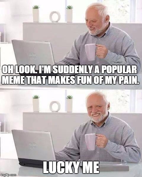 Hide the Pain Harold Meme | OH LOOK. I'M SUDDENLY A POPULAR MEME THAT MAKES FUN OF MY PAIN. LUCKY ME | image tagged in memes,hide the pain harold | made w/ Imgflip meme maker