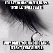 Depression Quotes | YOU SAY TO MAKE MYSELF HAPPY, TO SMILE, TO GET OVER IT. WHY CAN'T YOU UNDERSTAND, IT ISN'T THAT SIMPLE. | image tagged in depression quotes | made w/ Imgflip meme maker