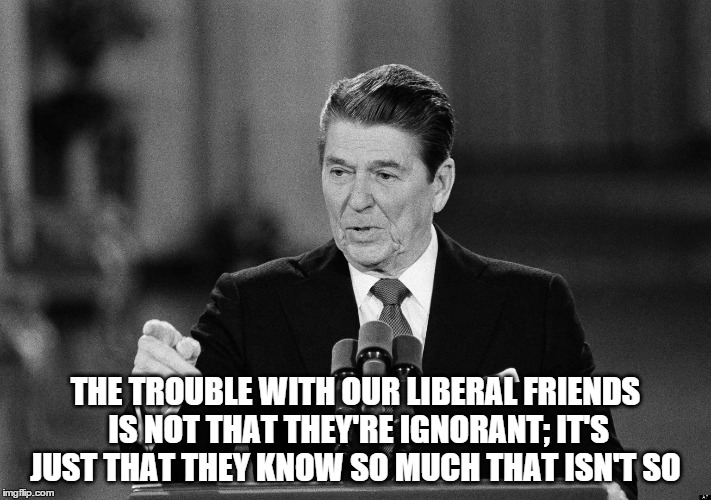 Ronald Reagan | THE TROUBLE WITH OUR LIBERAL FRIENDS IS NOT THAT THEY'RE IGNORANT; IT'S JUST THAT THEY KNOW SO MUCH THAT ISN'T SO | image tagged in ronald reagan | made w/ Imgflip meme maker