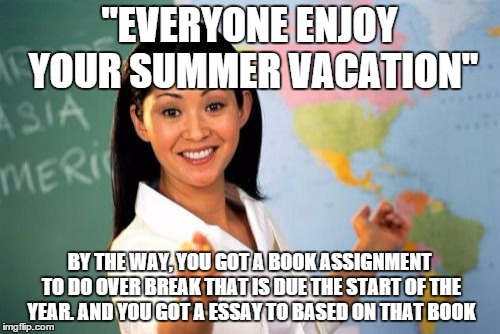 Unhelpful High School Teacher | "EVERYONE ENJOY YOUR SUMMER VACATION"; BY THE WAY, YOU GOT A BOOK ASSIGNMENT TO DO OVER BREAK THAT IS DUE THE START OF THE YEAR. AND YOU GOT A ESSAY TO BASED ON THAT BOOK | image tagged in memes,unhelpful high school teacher | made w/ Imgflip meme maker