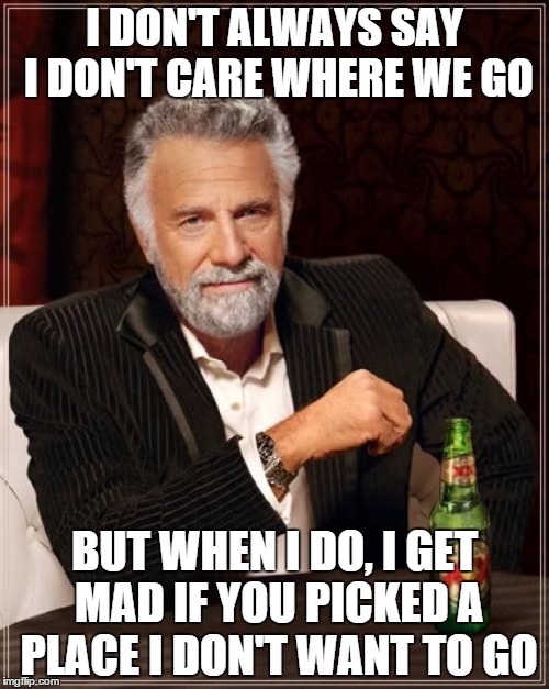 The Most Interesting Man In The World | I DON'T ALWAYS SAY I DON'T CARE WHERE WE GO; BUT WHEN I DO, I GET MAD IF YOU PICKED A PLACE I DON'T WANT TO GO | image tagged in memes,the most interesting man in the world | made w/ Imgflip meme maker