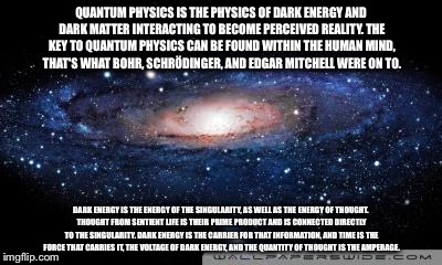 galaxy | QUANTUM PHYSICS IS THE PHYSICS OF DARK ENERGY AND DARK MATTER INTERACTING TO BECOME PERCEIVED REALITY. THE KEY TO QUANTUM PHYSICS CAN BE FOUND WITHIN THE HUMAN MIND, THAT'S WHAT BOHR, SCHRÖDINGER, AND EDGAR MITCHELL WERE ON TO. DARK ENERGY IS THE ENERGY OF THE SINGULARITY, AS WELL AS THE ENERGY OF THOUGHT. THOUGHT FROM SENTIENT LIFE IS THEIR PRIME PRODUCT AND IS CONNECTED DIRECTLY TO THE SINGULARITY. DARK ENERGY IS THE CARRIER FOR THAT INFORMATION, AND TIME IS THE FORCE THAT CARRIES IT, THE VOLTAGE OF DARK ENERGY, AND THE QUANTITY OF THOUGHT IS THE AMPERAGE. | image tagged in galaxy | made w/ Imgflip meme maker