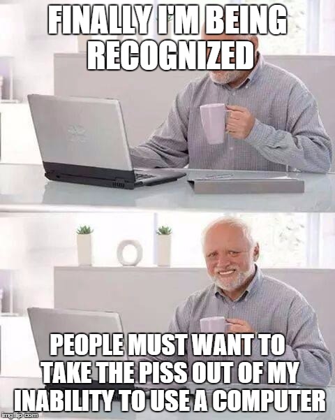 Hide the Pain Harold Meme | FINALLY I'M BEING RECOGNIZED; PEOPLE MUST WANT TO TAKE THE PISS OUT OF MY INABILITY TO USE A COMPUTER | image tagged in memes,hide the pain harold | made w/ Imgflip meme maker
