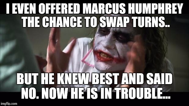 And everybody loses their minds Meme | I EVEN OFFERED MARCUS HUMPHREY THE CHANCE TO SWAP TURNS.. BUT HE KNEW BEST AND SAID NO. NOW HE IS IN TROUBLE... | image tagged in memes,and everybody loses their minds | made w/ Imgflip meme maker