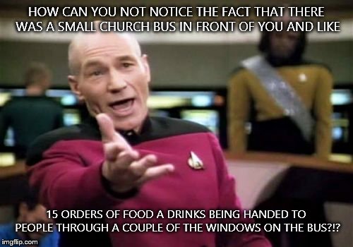 Picard Wtf Meme | HOW CAN YOU NOT NOTICE THE FACT THAT THERE WAS A SMALL CHURCH BUS IN FRONT OF YOU AND LIKE 15 ORDERS OF FOOD A DRINKS BEING HANDED TO PEOPLE | image tagged in memes,picard wtf | made w/ Imgflip meme maker